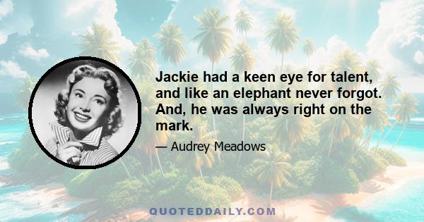 Jackie had a keen eye for talent, and like an elephant never forgot. And, he was always right on the mark.