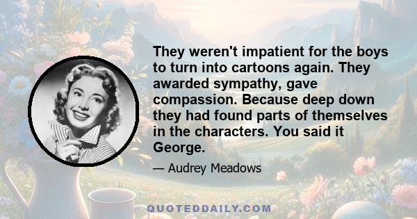 They weren't impatient for the boys to turn into cartoons again. They awarded sympathy, gave compassion. Because deep down they had found parts of themselves in the characters. You said it George.