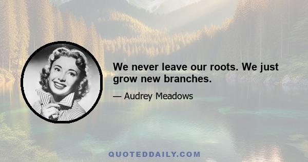 We never leave our roots. We just grow new branches.