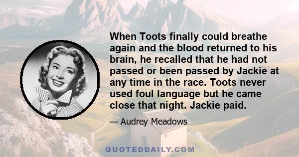 When Toots finally could breathe again and the blood returned to his brain, he recalled that he had not passed or been passed by Jackie at any time in the race. Toots never used foul language but he came close that