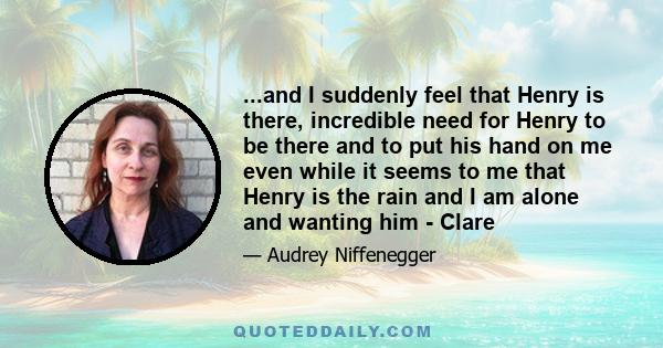 ...and I suddenly feel that Henry is there, incredible need for Henry to be there and to put his hand on me even while it seems to me that Henry is the rain and I am alone and wanting him - Clare