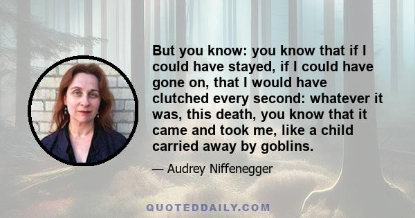 But you know: you know that if I could have stayed, if I could have gone on, that I would have clutched every second: whatever it was, this death, you know that it came and took me, like a child carried away by goblins.