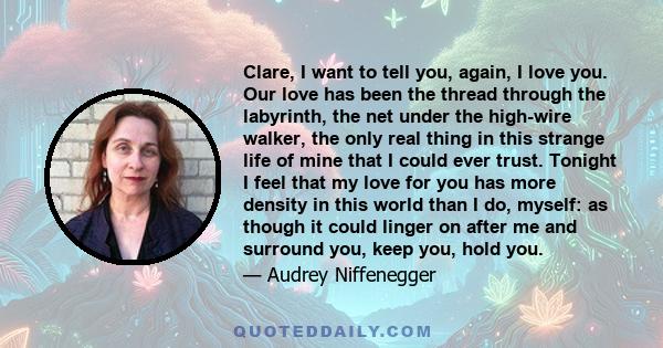 Clare, I want to tell you, again, I love you. Our love has been the thread through the labyrinth, the net under the high-wire walker, the only real thing in this strange life of mine that I could ever trust. Tonight I