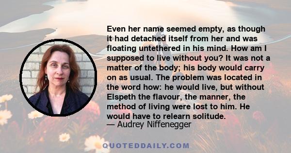 Even her name seemed empty, as though it had detached itself from her and was floating untethered in his mind. How am I supposed to live without you? It was not a matter of the body; his body would carry on as usual.