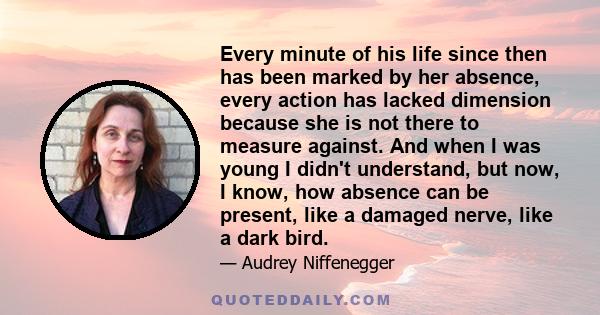 Every minute of his life since then has been marked by her absence, every action has lacked dimension because she is not there to measure against. And when I was young I didn't understand, but now, I know, how absence