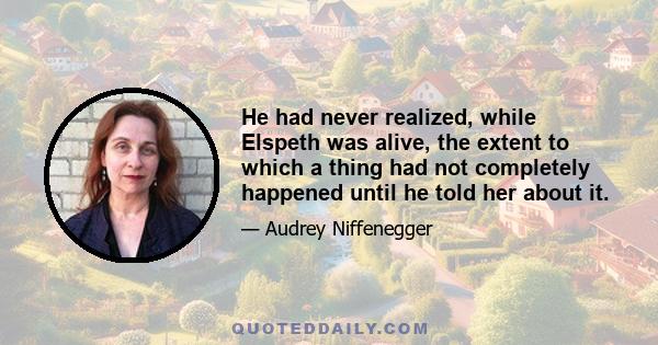 He had never realized, while Elspeth was alive, the extent to which a thing had not completely happened until he told her about it.
