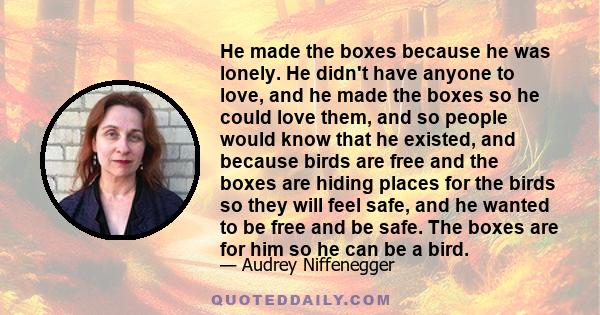 He made the boxes because he was lonely. He didn't have anyone to love, and he made the boxes so he could love them, and so people would know that he existed, and because birds are free and the boxes are hiding places