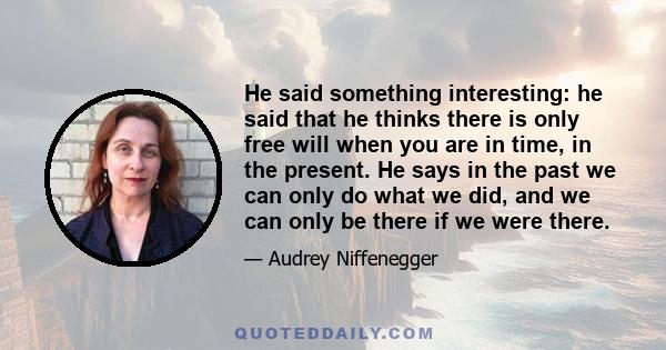 He said something interesting: he said that he thinks there is only free will when you are in time, in the present. He says in the past we can only do what we did, and we can only be there if we were there.