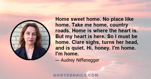 Home sweet home. No place like home. Take me home, country roads. Home is where the heart is. But my heart is here. So I must be home. Clare sighs, turns her head, and is quiet. Hi, honey. I'm home. I'm home.