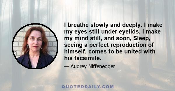 I breathe slowly and deeply. I make my eyes still under eyelids, I make my mind still, and soon, Sleep, seeing a perfect reproduction of himself, comes to be united with his facsimile.