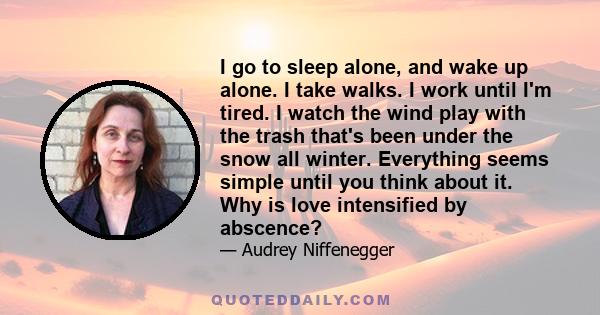 I go to sleep alone, and wake up alone. I take walks. I work until I'm tired. I watch the wind play with the trash that's been under the snow all winter. Everything seems simple until you think about it. Why is love