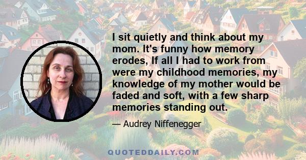 I sit quietly and think about my mom. It's funny how memory erodes, If all I had to work from were my childhood memories, my knowledge of my mother would be faded and soft, with a few sharp memories standing out.