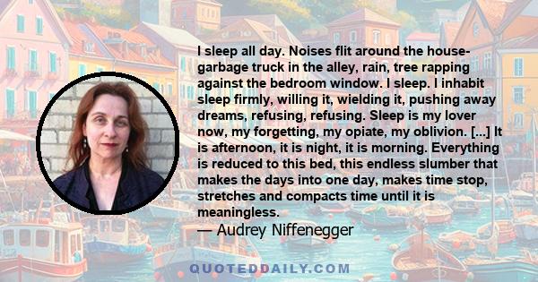 I sleep all day. Noises flit around the house- garbage truck in the alley, rain, tree rapping against the bedroom window. I sleep. I inhabit sleep firmly, willing it, wielding it, pushing away dreams, refusing,