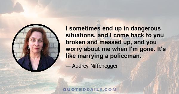 I sometimes end up in dangerous situations, and I come back to you broken and messed up, and you worry about me when I'm gone. It's like marrying a policeman.