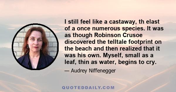 I still feel like a castaway, th elast of a once numerous species. It was as though Robinson Crusoe discovered the telltale footprint on the beach and then realized that it was his own. Myself, small as a leaf, thin as