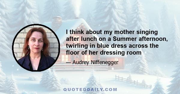 I think about my mother singing after lunch on a Summer afternoon, twirling in blue dress across the floor of her dressing room