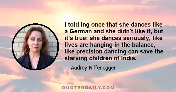 I told Ing once that she dances like a German and she didn't like it, but it's true: she dances seriously, like lives are hanging in the balance, like precision dancing can save the starving children of India.