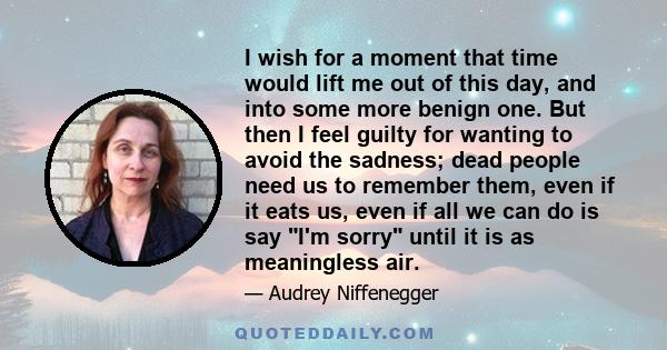 I wish for a moment that time would lift me out of this day, and into some more benign one. But then I feel guilty for wanting to avoid the sadness; dead people need us to remember them, even if it eats us, even if all