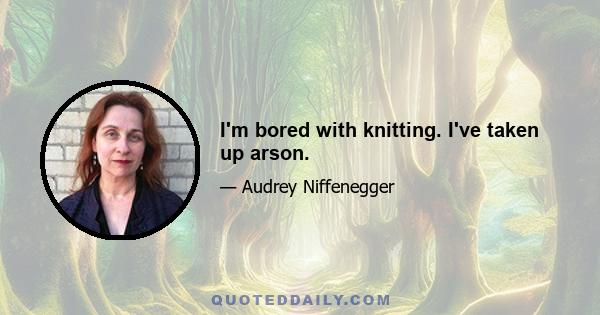 I'm bored with knitting. I've taken up arson.