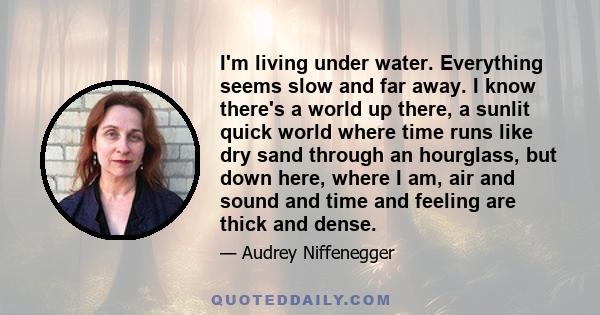 I'm living under water. Everything seems slow and far away. I know there's a world up there, a sunlit quick world where time runs like dry sand through an hourglass, but down here, where I am, air and sound and time and 