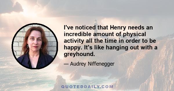 I've noticed that Henry needs an incredible amount of physical activity all the time in order to be happy. It's like hanging out with a greyhound.