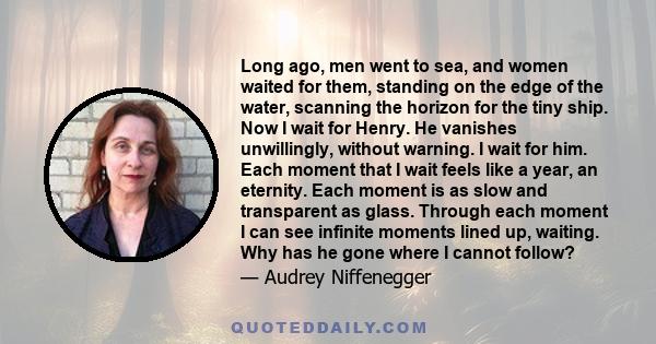 Long ago, men went to sea, and women waited for them, standing on the edge of the water, scanning the horizon for the tiny ship. Now I wait for Henry. He vanishes unwillingly, without warning. I wait for him. Each