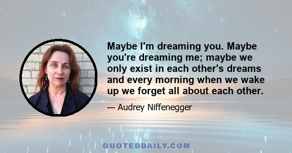 Maybe I'm dreaming you. Maybe you're dreaming me; maybe we only exist in each other's dreams and every morning when we wake up we forget all about each other.