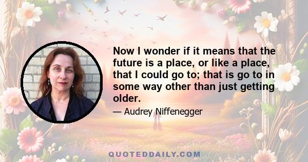 Now I wonder if it means that the future is a place, or like a place, that I could go to; that is go to in some way other than just getting older.