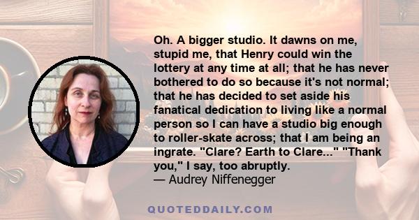 Oh. A bigger studio. It dawns on me, stupid me, that Henry could win the lottery at any time at all; that he has never bothered to do so because it's not normal; that he has decided to set aside his fanatical dedication 