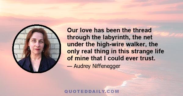 Our love has been the thread through the labyrinth, the net under the high-wire walker, the only real thing in this strange life of mine that I could ever trust.