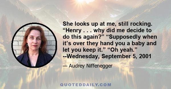 She looks up at me, still rocking. “Henry . . . why did me decide to do this again?” “Supposedly when it’s over they hand you a baby and let you keep it.” “Oh yeah.” --Wednesday, September 5, 2001