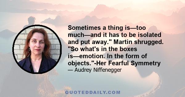 Sometimes a thing is—too much—and it has to be isolated and put away. Martin shrugged. So what's in the boxes is—emotion. In the form of objects.-Her Fearful Symmetry