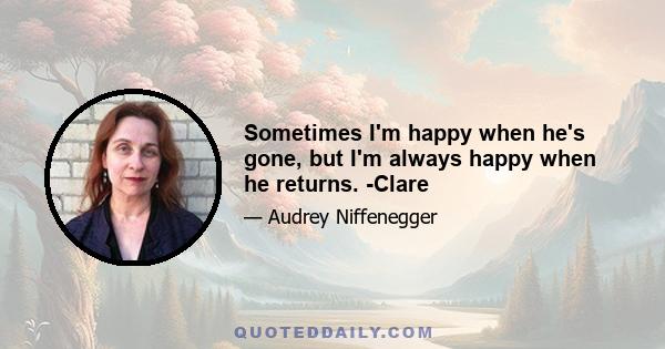 Sometimes I'm happy when he's gone, but I'm always happy when he returns. -Clare