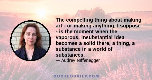 The compelling thing about making art - or making anything, I suppose - is the moment when the vaporous, insubstantial idea becomes a solid there, a thing, a substance in a world of substances.