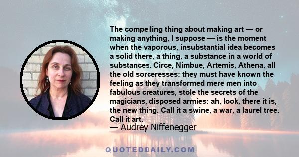 The compelling thing about making art — or making anything, I suppose — is the moment when the vaporous, insubstantial idea becomes a solid there, a thing, a substance in a world of substances. Circe, Nimbue, Artemis,