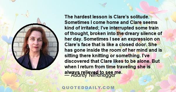 The hardest lesson is Clare’s solitude. Sometimes I come home and Clare seems kind of irritated; I’ve interrupted some train of thought, broken into the dreary silence of her day. Sometimes I see an expression on