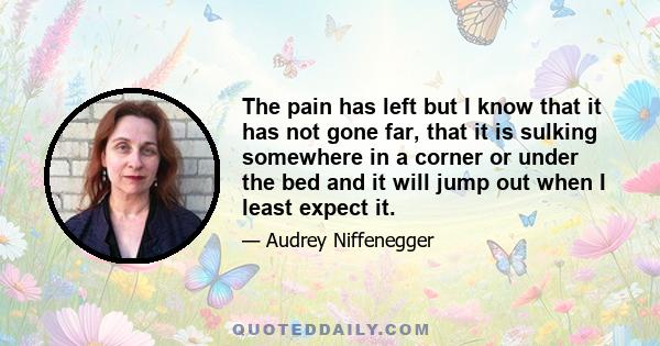 The pain has left but I know that it has not gone far, that it is sulking somewhere in a corner or under the bed and it will jump out when I least expect it.