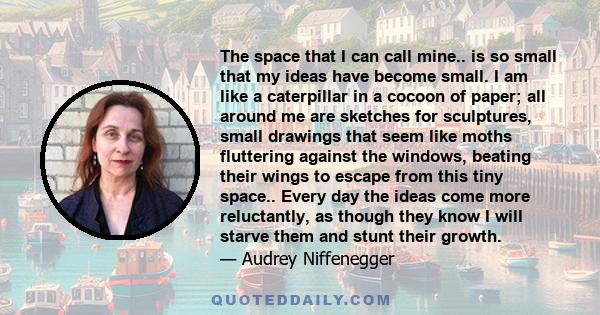 The space that I can call mine.. is so small that my ideas have become small. I am like a caterpillar in a cocoon of paper; all around me are sketches for sculptures, small drawings that seem like moths fluttering