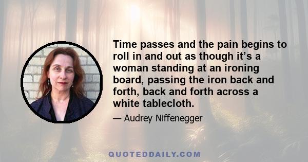 Time passes and the pain begins to roll in and out as though it’s a woman standing at an ironing board, passing the iron back and forth, back and forth across a white tablecloth.