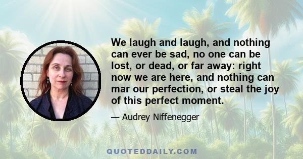 We laugh and laugh, and nothing can ever be sad, no one can be lost, or dead, or far away: right now we are here, and nothing can mar our perfection, or steal the joy of this perfect moment.