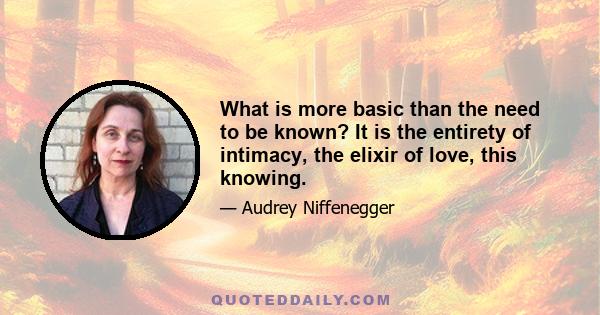 What is more basic than the need to be known? It is the entirety of intimacy, the elixir of love, this knowing.