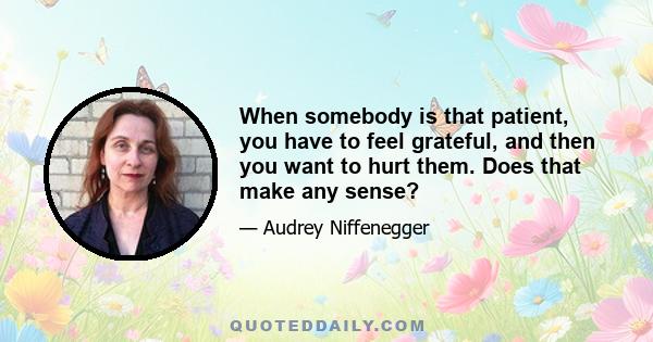 When somebody is that patient, you have to feel grateful, and then you want to hurt them. Does that make any sense?