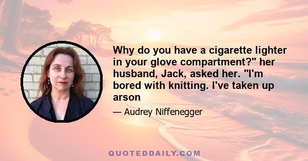 Why do you have a cigarette lighter in your glove compartment? her husband, Jack, asked her. I'm bored with knitting. I've taken up arson