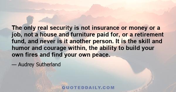 The only real security is not insurance or money or a job, not a house and furniture paid for, or a retirement fund, and never is it another person. It is the skill and humor and courage within, the ability to build