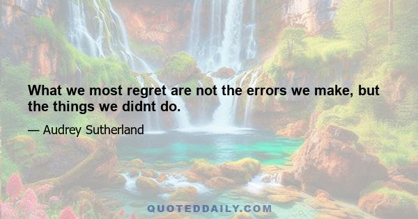 What we most regret are not the errors we make, but the things we didnt do.