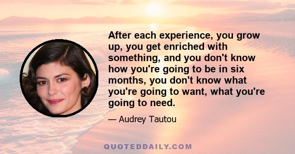 After each experience, you grow up, you get enriched with something, and you don't know how you're going to be in six months, you don't know what you're going to want, what you're going to need.