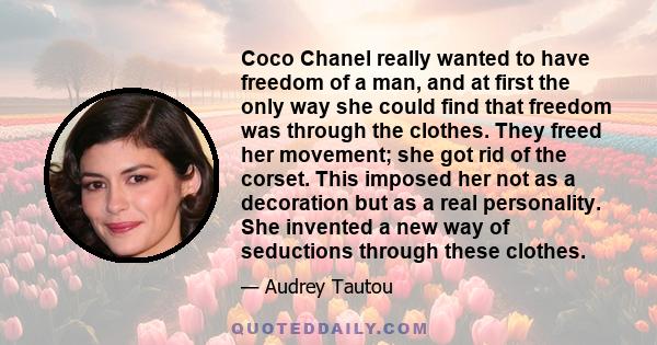 Coco Chanel really wanted to have freedom of a man, and at first the only way she could find that freedom was through the clothes. They freed her movement; she got rid of the corset. This imposed her not as a decoration 