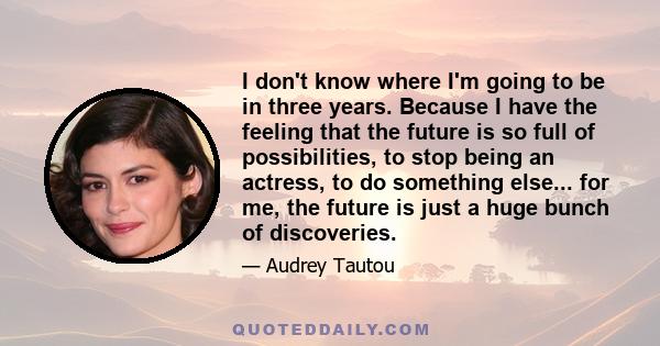 I don't know where I'm going to be in three years. Because I have the feeling that the future is so full of possibilities, to stop being an actress, to do something else... for me, the future is just a huge bunch of