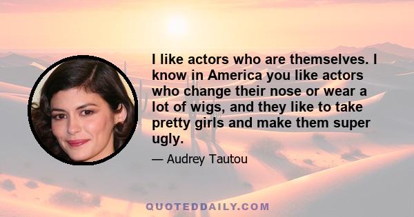 I like actors who are themselves. I know in America you like actors who change their nose or wear a lot of wigs, and they like to take pretty girls and make them super ugly.