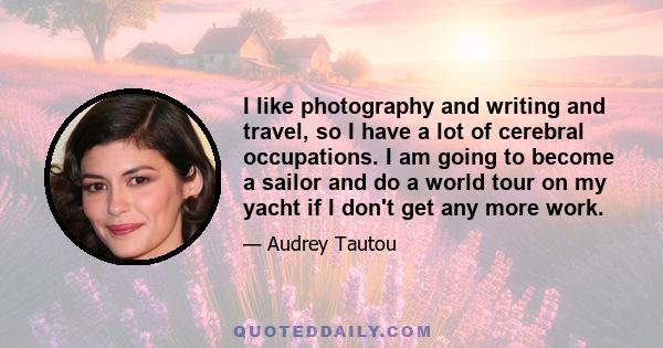 I like photography and writing and travel, so I have a lot of cerebral occupations. I am going to become a sailor and do a world tour on my yacht if I don't get any more work.